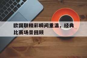 米乐官方网站-欧国联精彩瞬间重温，经典比赛场景回顾的简单介绍