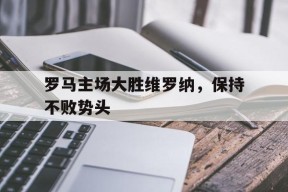 米乐M6-罗马主场大胜维罗纳，保持不败势头