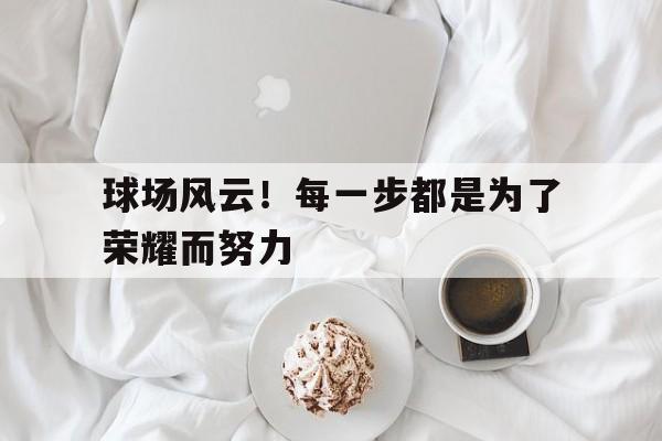 球场风云!每一步都是为了荣耀而努力吗